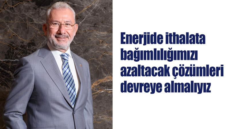 Tosyalı: Enerjide ithalata bağımlılığımızı azaltacak çözümleri devreye almalıyız